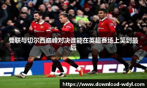 曼联与切尔西巅峰对决谁能在英超赛场上笑到最后
